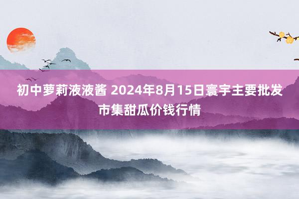 初中萝莉液液酱 2024年8月15日寰宇主要批发市集甜瓜价钱行情