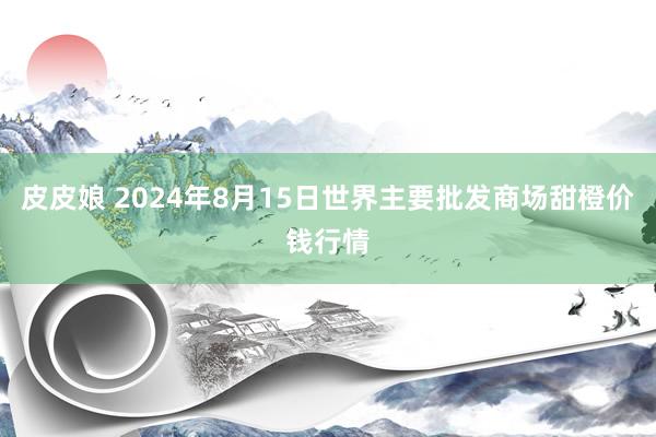 皮皮娘 2024年8月15日世界主要批发商场甜橙价钱行情