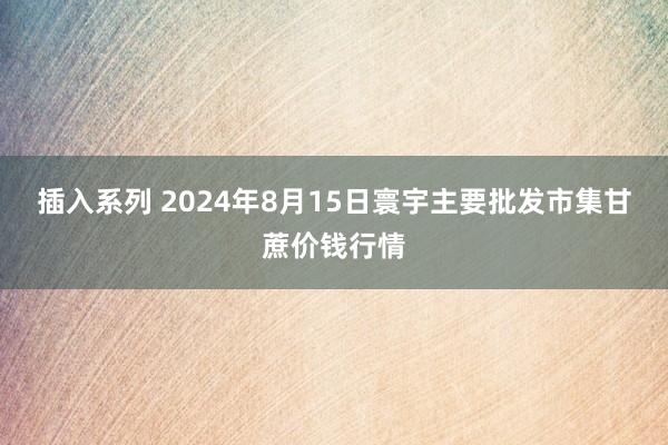 插入系列 2024年8月15日寰宇主要批发市集甘蔗价钱行情