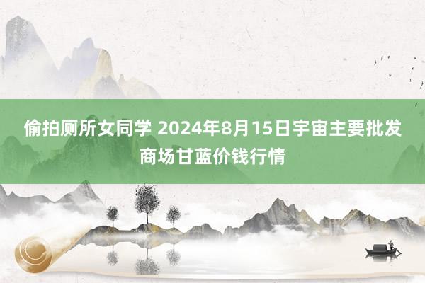 偷拍厕所女同学 2024年8月15日宇宙主要批发商场甘蓝价钱行情