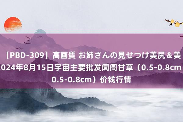 【PBD-309】高画質 お姉さんの見せつけ美尻＆美脚の誘惑 2024年8月15日宇宙主要批发阛阓甘草（0.5-0.8cm）价钱行情