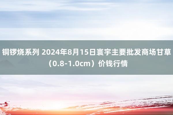 铜锣烧系列 2024年8月15日寰宇主要批发商场甘草（0.8-1.0cm）价钱行情