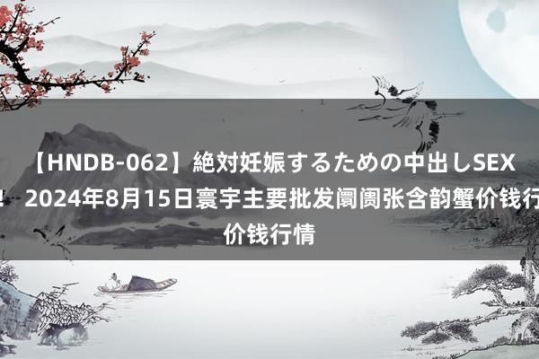 【HNDB-062】絶対妊娠するための中出しSEX！！ 2024年8月15日寰宇主要批发阛阓张含韵蟹价钱行情