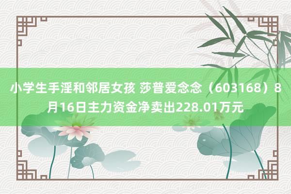 小学生手淫和邻居女孩 莎普爱念念（603168）8月16日主力资金净卖出228.01万元