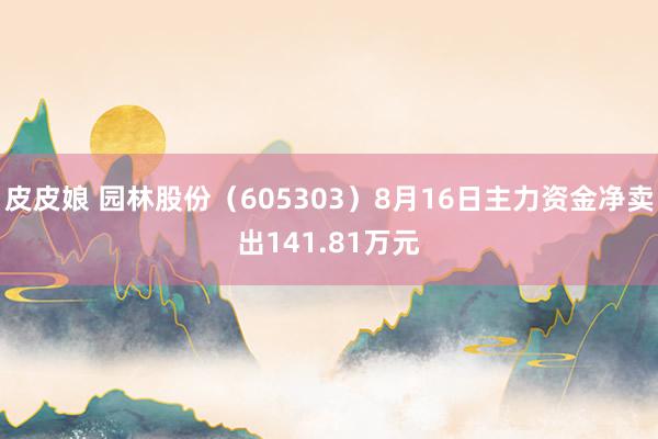 皮皮娘 园林股份（605303）8月16日主力资金净卖出141.81万元