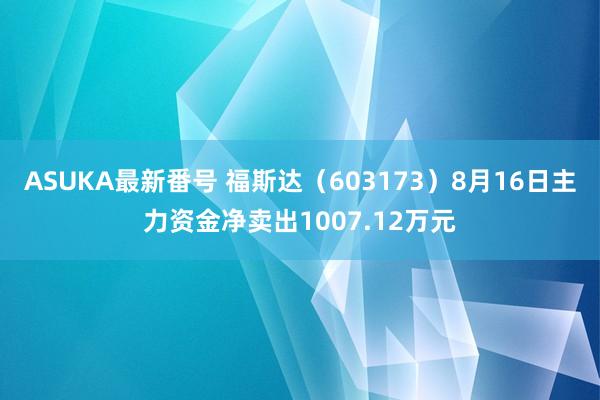 ASUKA最新番号 福斯达（603173）8月16日主力资金净卖出1007.12万元