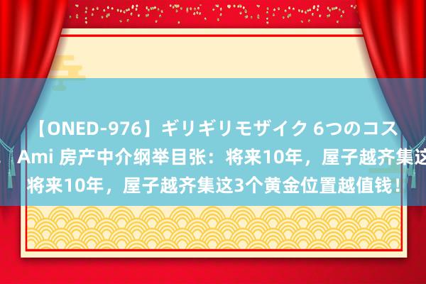 【ONED-976】ギリギリモザイク 6つのコスチュームでパコパコ！ Ami 房产中介纲举目张：将来10年，屋子越齐集这3个黄金位置越值钱！