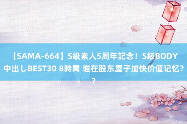 【SAMA-664】S級素人5周年記念！S級BODY中出しBEST30 8時間 谁在股东屋子加快价值记忆？