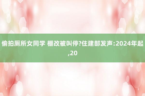 偷拍厕所女同学 棚改被叫停?住建部发声:2024年起，20