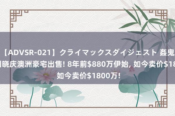 【ADVSR-021】クライマックスダイジェスト 姦鬼 ’10 刘晓庆澳洲豪宅出售! 8年前$880万伊始， 如今卖价$1800万!