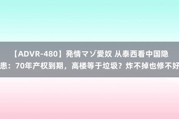 【ADVR-480】発情マゾ愛奴 从泰西看中国隐患：70年产权到期，高楼等于垃圾？炸不掉也修不好