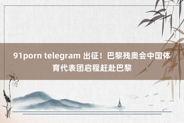 91porn telegram 出征！巴黎残奥会中国体育代表团启程赶赴巴黎