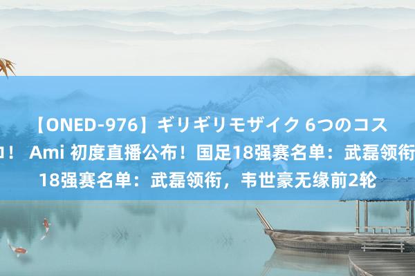 【ONED-976】ギリギリモザイク 6つのコスチュームでパコパコ！ Ami 初度直播公布！国足18强赛名单：武磊领衔，韦世豪无缘前2轮