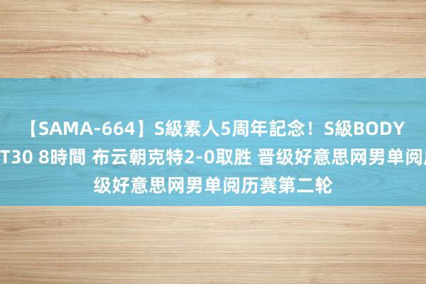 【SAMA-664】S級素人5周年記念！S級BODY中出しBEST30 8時間 布云朝克特2-0取胜 晋级好意思网男单阅历赛第二轮