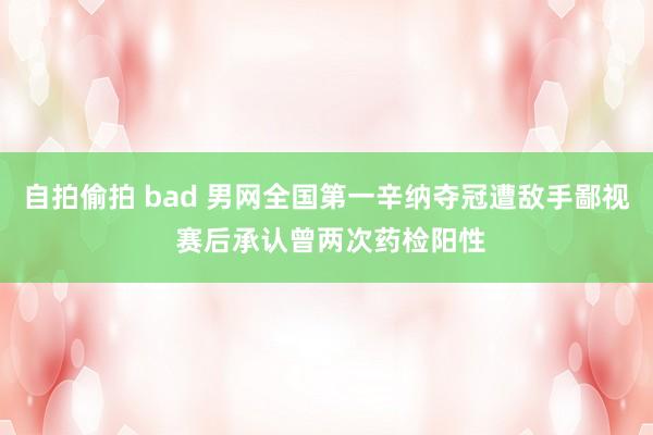 自拍偷拍 bad 男网全国第一辛纳夺冠遭敌手鄙视 赛后承认曾两次药检阳性