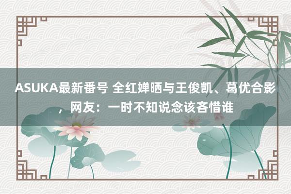 ASUKA最新番号 全红婵晒与王俊凯、葛优合影，网友：一时不知说念该吝惜谁