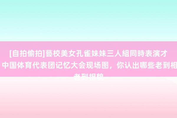 [自拍偷拍]藝校美女孔雀妹妹三人組同時表演才藝 中国体育代表团记忆大会现场图，你认出哪些老到相貌