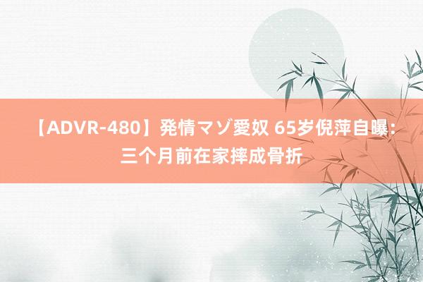 【ADVR-480】発情マゾ愛奴 65岁倪萍自曝：三个月前在家摔成骨折