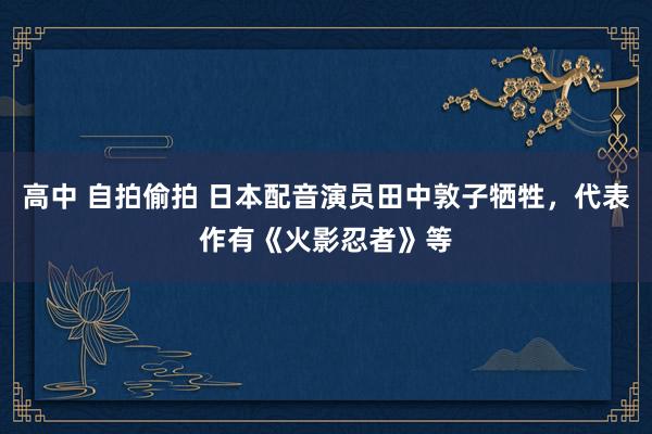 高中 自拍偷拍 日本配音演员田中敦子牺牲，代表作有《火影忍者》等