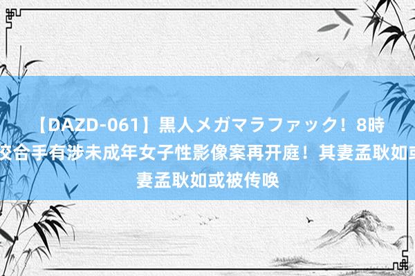 【DAZD-061】黒人メガマラファック！8時間 黄子佼合手有涉未成年女子性影像案再开庭！其妻孟耿如或被传唤