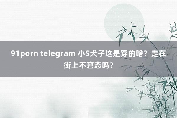 91porn telegram 小S犬子这是穿的啥？走在街上不窘态吗？