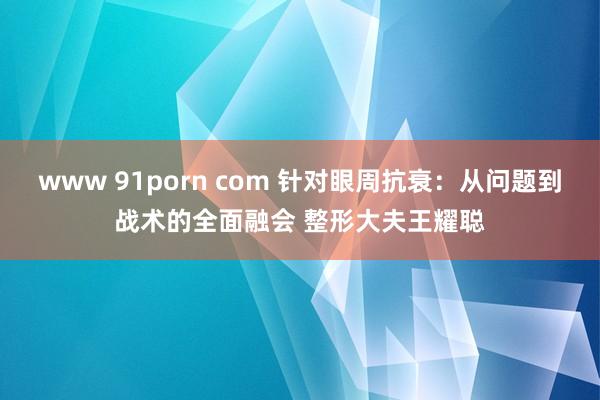 www 91porn com 针对眼周抗衰：从问题到战术的全面融会 整形大夫王耀聪