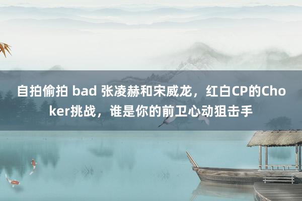 自拍偷拍 bad 张凌赫和宋威龙，红白CP的Choker挑战，谁是你的前卫心动狙击手