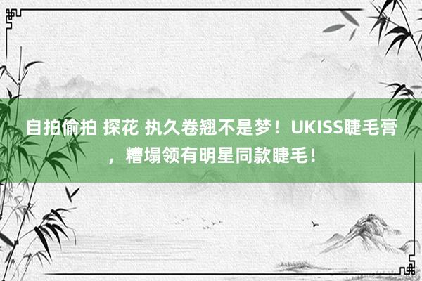 自拍偷拍 探花 执久卷翘不是梦！UKISS睫毛膏，糟塌领有明星同款睫毛！