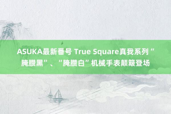 ASUKA最新番号 True Square真我系列“腌臜黑”、“腌臜白”机械手表颠簸登场