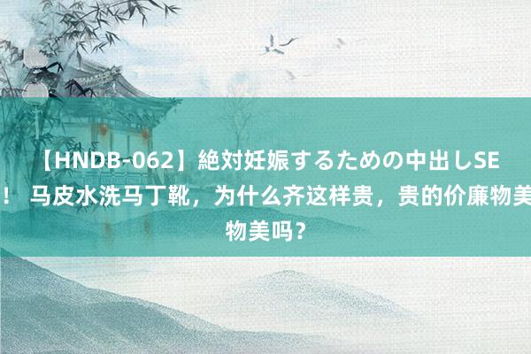 【HNDB-062】絶対妊娠するための中出しSEX！！ 马皮水洗马丁靴，为什么齐这样贵，贵的价廉物美吗？