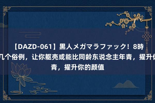 【DAZD-061】黒人メガマラファック！8時間 坚抓几个俗例，让你躯壳或能比同龄东说念主年青，擢升你的颜值