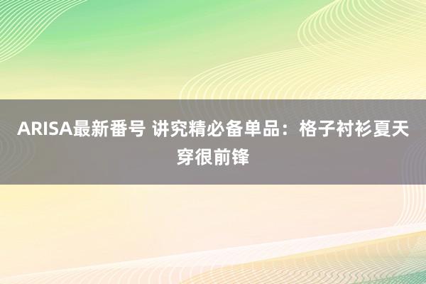 ARISA最新番号 讲究精必备单品：格子衬衫夏天穿很前锋