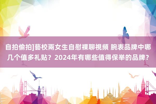 自拍偷拍]藝校兩女生自慰裸聊視頻 腕表品牌中哪几个值多礼贴？2024年有哪些值得保举的品牌？