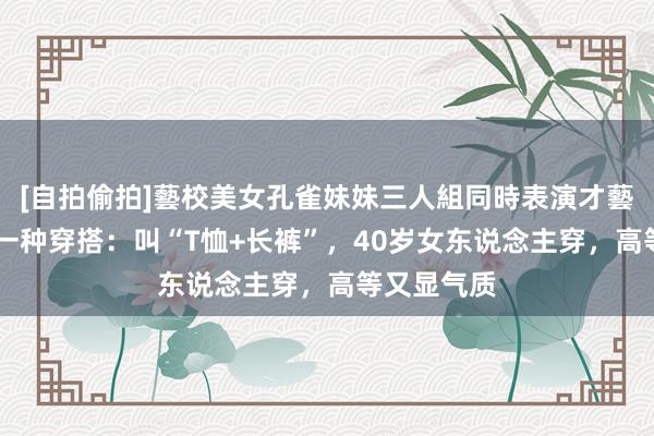 [自拍偷拍]藝校美女孔雀妹妹三人組同時表演才藝 最近火了一种穿搭：叫“T恤+长裤”，40岁女东说念主穿，高等又显气质