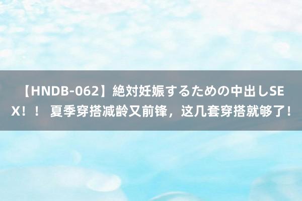 【HNDB-062】絶対妊娠するための中出しSEX！！ 夏季穿搭减龄又前锋，这几套穿搭就够了！