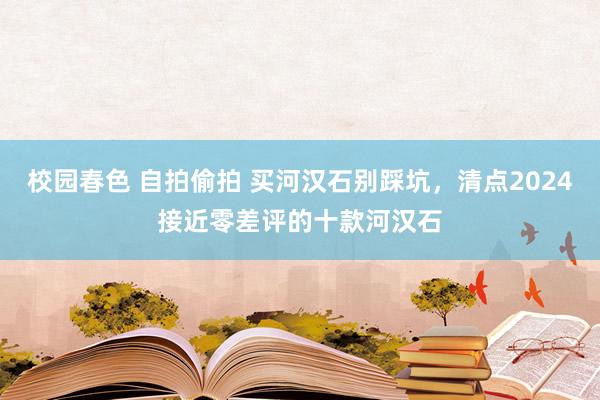 校园春色 自拍偷拍 买河汉石别踩坑，清点2024接近零差评的十款河汉石