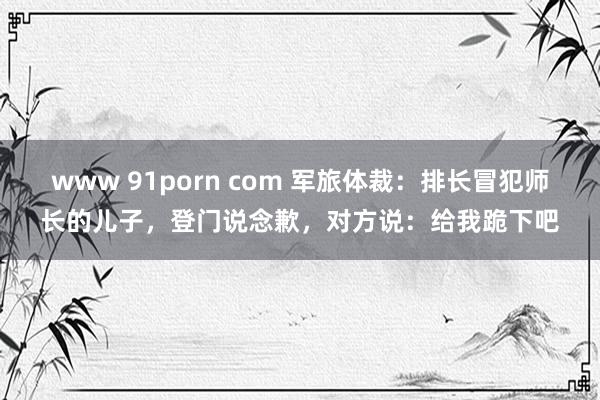 www 91porn com 军旅体裁：排长冒犯师长的儿子，登门说念歉，对方说：给我跪下吧