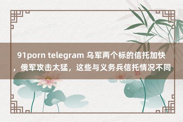 91porn telegram 乌军两个标的信托加快，俄军攻击太猛，这些与义务兵信托情况不同