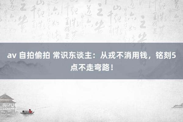 av 自拍偷拍 常识东谈主：从戎不消用钱，铭刻5点不走弯路！