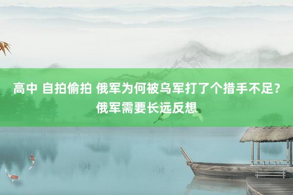 高中 自拍偷拍 俄军为何被乌军打了个措手不足？俄军需要长远反想