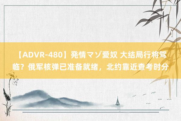 【ADVR-480】発情マゾ愛奴 大结局行将驾临？俄军核弹已准备就绪，北约靠近查考时分