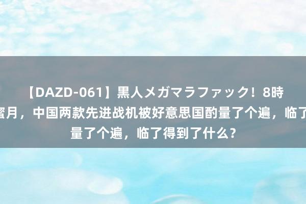 【DAZD-061】黒人メガマラファック！8時間 中好意思蜜月，中国两款先进战机被好意思国酌量了个遍，临了得到了什么？