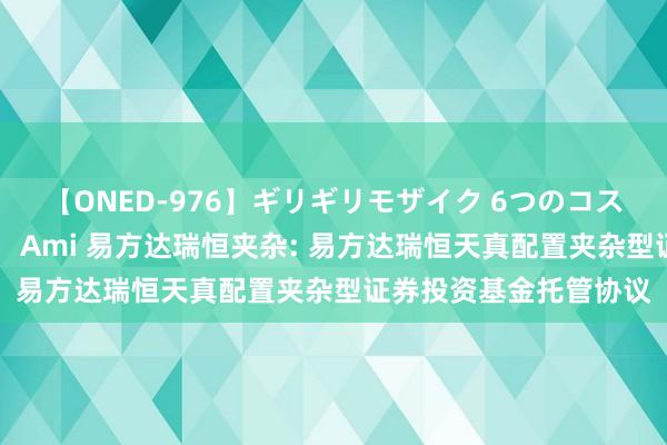 【ONED-976】ギリギリモザイク 6つのコスチュームでパコパコ！ Ami 易方达瑞恒夹杂: 易方达瑞恒天真配置夹杂型证券投资基金托管协议