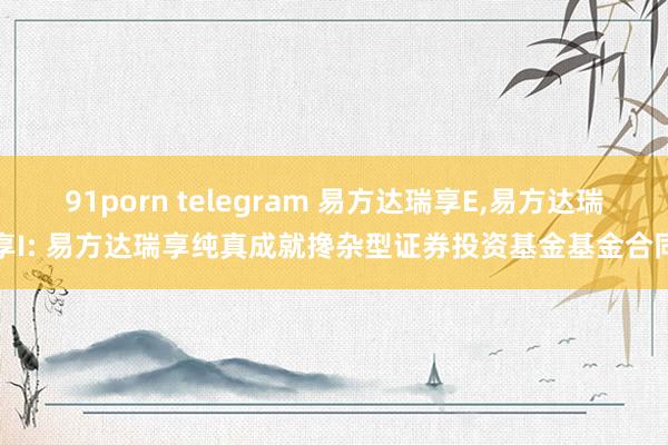 91porn telegram 易方达瑞享E,易方达瑞享I: 易方达瑞享纯真成就搀杂型证券投资基金基金合同