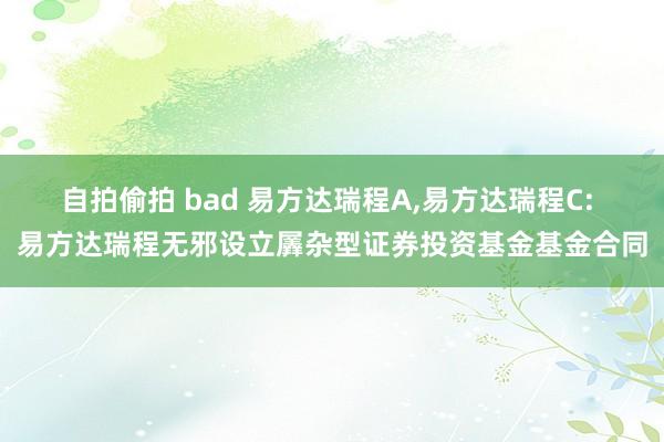 自拍偷拍 bad 易方达瑞程A，易方达瑞程C: 易方达瑞程无邪设立羼杂型证券投资基金基金合同