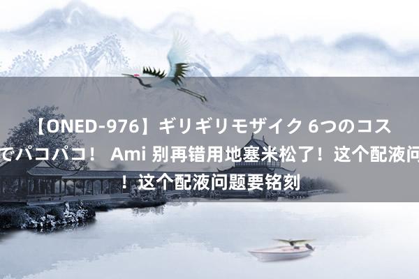 【ONED-976】ギリギリモザイク 6つのコスチュームでパコパコ！ Ami 别再错用地塞米松了！这个配液问题要铭刻