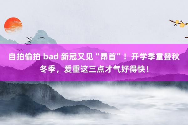 自拍偷拍 bad 新冠又见“昂首”！开学季重叠秋冬季，爱重这三点才气好得快！