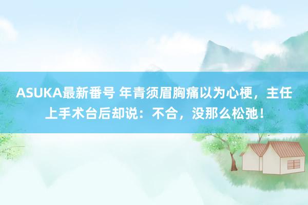 ASUKA最新番号 年青须眉胸痛以为心梗，主任上手术台后却说：不合，没那么松弛！