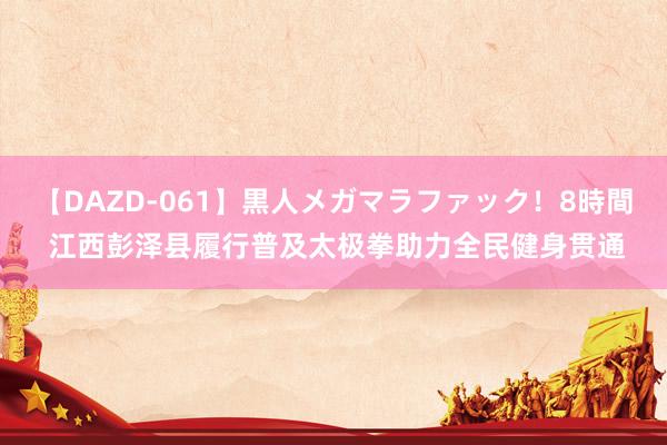 【DAZD-061】黒人メガマラファック！8時間 江西彭泽县履行普及太极拳助力全民健身贯通