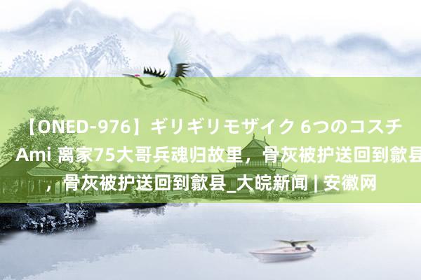 【ONED-976】ギリギリモザイク 6つのコスチュームでパコパコ！ Ami 离家75大哥兵魂归故里，骨灰被护送回到歙县_大皖新闻 | 安徽网